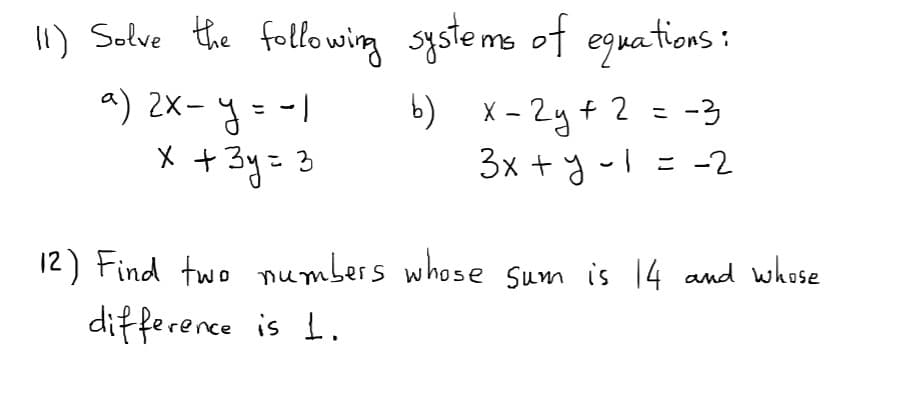 1) Salve the following systems of eguations :
a) 2X- y = -1
X + 3y= 3
b) x - 2y+ 2 = -3
3x + y-l = -2
12) Find two mumbers whose sum is 14 and whose
difference is 1.
