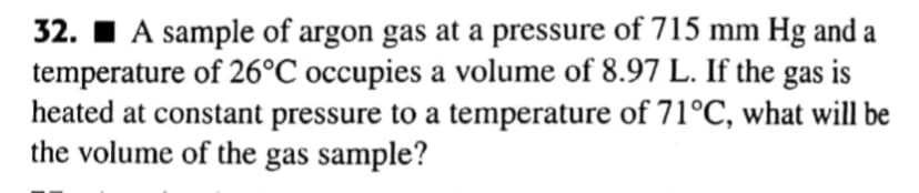 32. I A sample of argon gas at a pressure of 715 mm Hg and a
temperature of 26°C occupies a volume of 8.97 L. If the
heated at constant pressure to a temperature of 71°C, what will be
the volume of the gas sample?
gas
is
