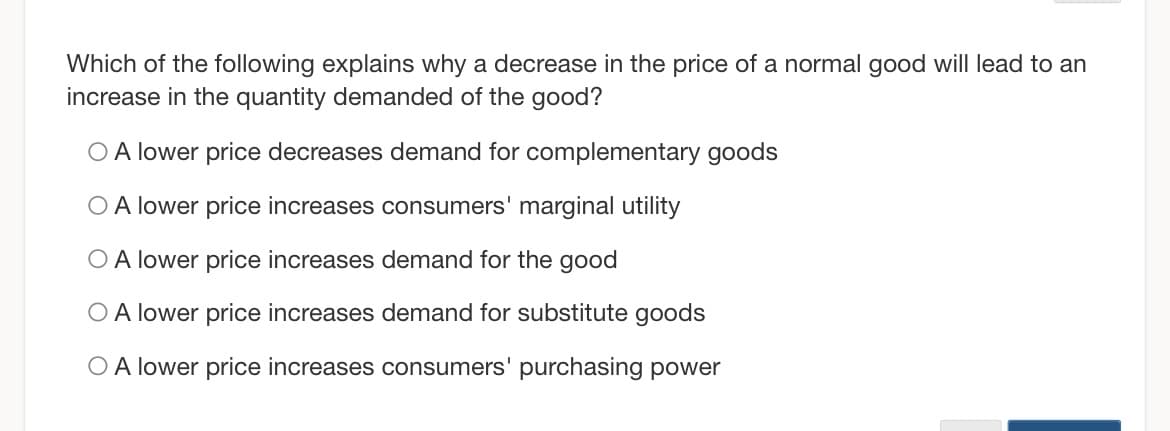 Which of the following explains why a decrease in the price of a normal good will lead to an
increase in the quantity demanded of the good?
O A lower price decreases demand for complementary goods
O A lower price increases consumers' marginal utility
O A lower price increases demand for the good
O A lower price increases demand for substitute goods
O A lower price increases consumers' purchasing power