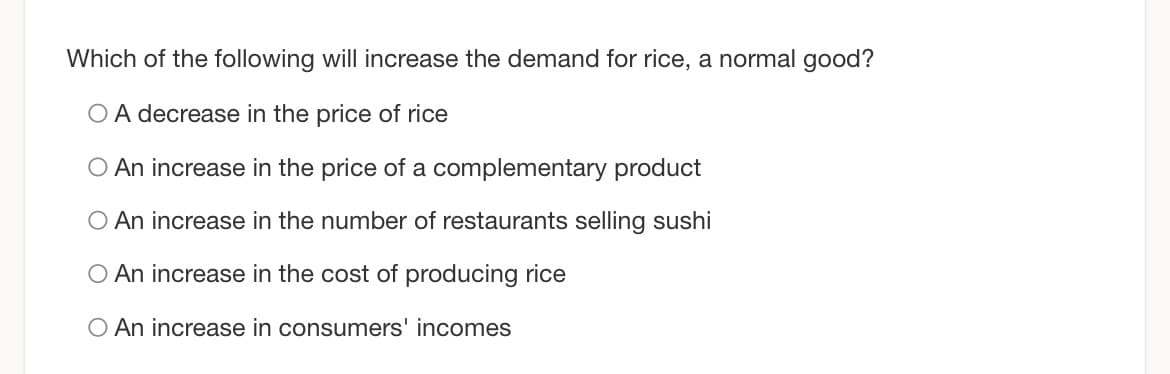 Which of the following will increase the demand for rice, a normal good?
O A decrease in the price of rice
O An increase in the price of a complementary product
O An increase in the number of restaurants selling sushi
O An increase in the cost of producing rice
O An increase in consumers' incomes