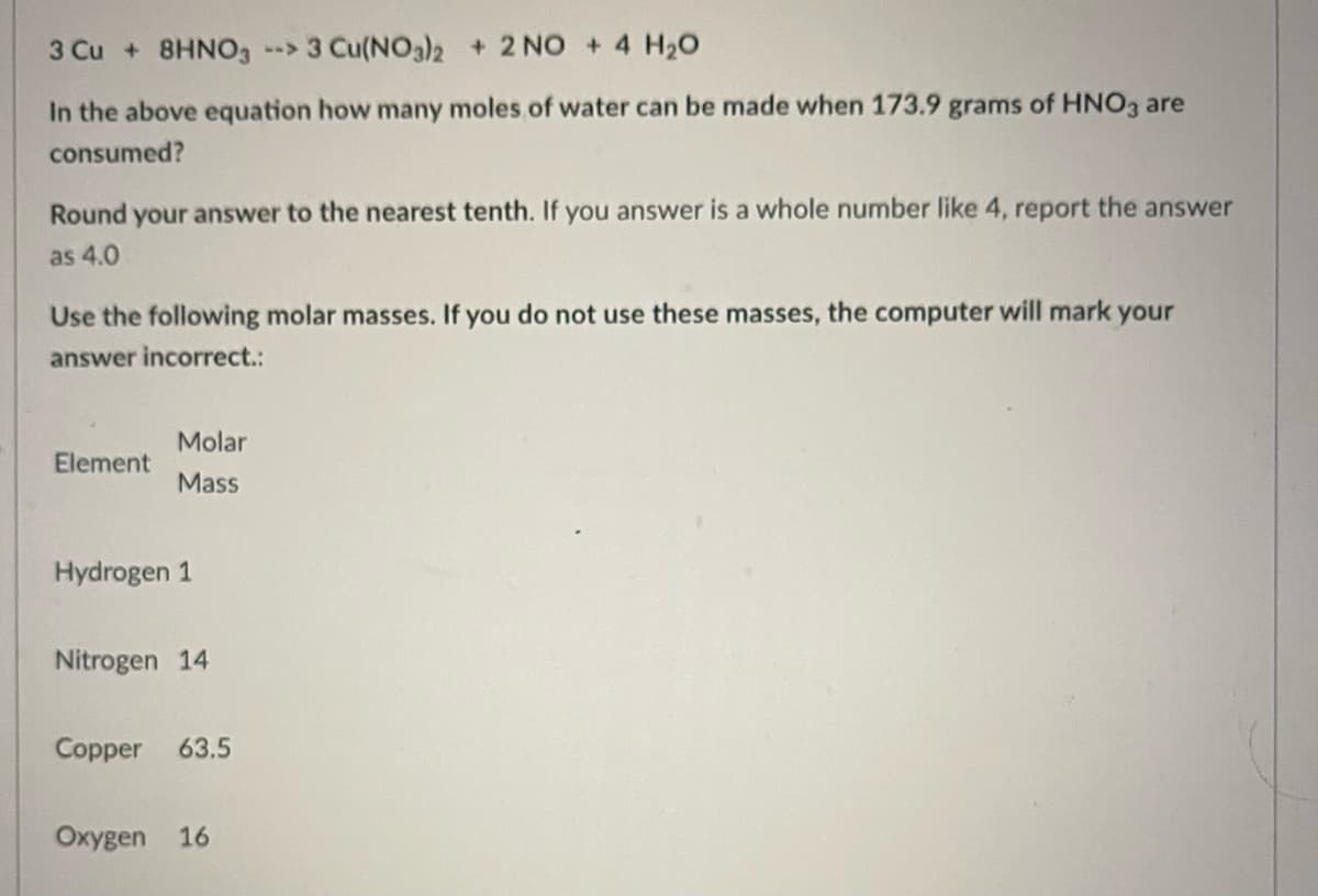 3 Cu + 8HNO3 --> 3 Cu(NO3)2 + 2 NO + 4 H₂O
In the above equation how many moles of water can be made when 173.9 grams of HNO3 are
consumed?
Round your answer to the nearest tenth. If you answer is a whole number like 4, report the answer
as 4.0
Use the following molar masses. If you do not use these masses, the computer will mark your
answer incorrect.:
Molar
Element
Mass
Hydrogen 1
Nitrogen 14
Copper 63.5
Oxygen 16