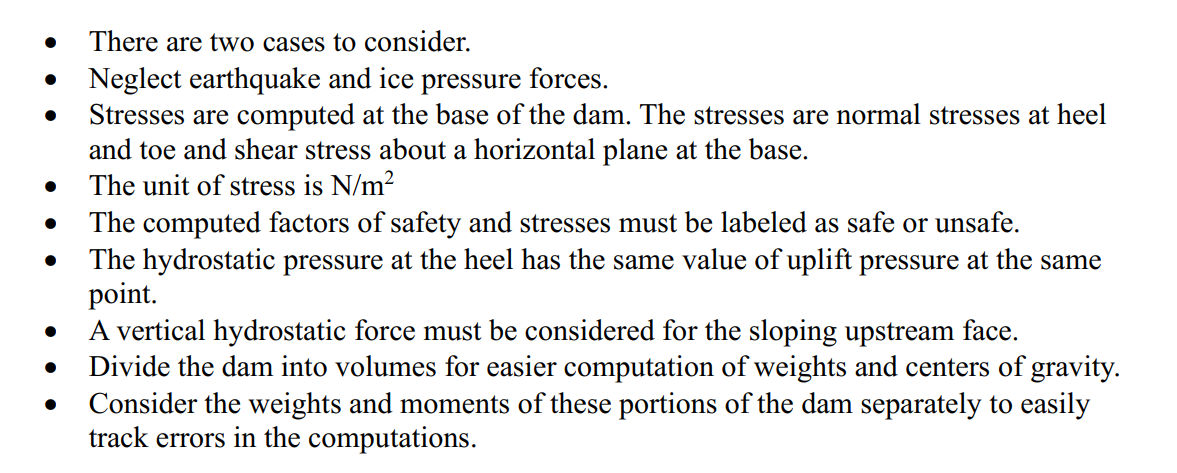 ●
●
●
●
●
●
There are two cases to consider.
Neglect earthquake and ice pressure forces.
Stresses are computed at the base of the dam. The stresses are normal stresses at heel
and toe and shear stress about a horizontal plane at the base.
The unit of stress is N/m²
The computed factors of safety and stresses must be labeled as safe or unsafe.
The hydrostatic pressure at the heel has the same value of uplift pressure at the same
point.
A vertical hydrostatic force must be considered for the sloping upstream face.
Divide the dam into volumes for easier computation of weights and centers of gravity.
Consider the weights and moments of these portions of the dam separately to easily
track errors in the computations.