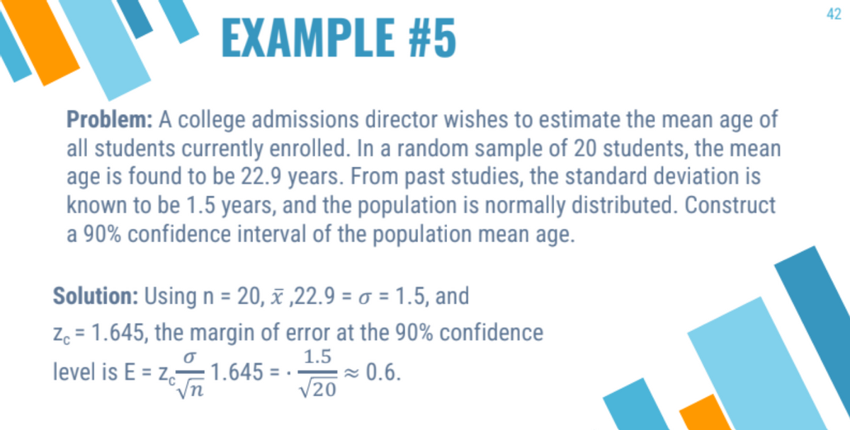 EXAMPLE #5
Problem: A college admissions director wishes to estimate the mean age of
all students currently enrolled. In a random sample of 20 students, the mean
age is found to be 22.9 years. From past studies, the standard deviation is
known to be 1.5 years, and the population is normally distributed. Construct
a 90% confidence interval of the population mean age.
Solution: Using n = 20, x ,22.9 = = 1.5, and
Zc = 1.645, the margin of error at the 90% confidence
1.5
√20
σ
level is E= Zc-
1.645= .
≈ 0.6.
42