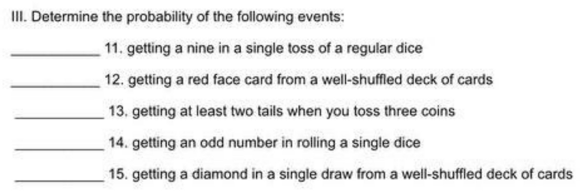 III. Determine the probability of the following events:
11. getting a nine in a single toss of a regular dice
12. getting a red face card from a well-shuffled deck of cards
13. getting at least two tails when you toss three coins
14. getting an odd number in rolling a single dice
15. getting a diamond in a single draw from a well-shuffled deck of cards