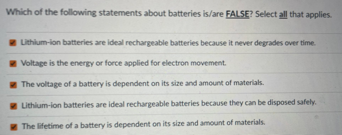 Which of the following statements about batteries is/are FALSE? Select all that applies.
Lithium-ion batteries are ideal rechargeable batteries because it never degrades over time.
Voltage is the energy or force applied for electron movement.
The voltage of a battery is dependent on its size and amount of materials.
Lithium-ion batteries are ideal rechargeable batteries because they can be disposed safely.
The lifetime of a battery is dependent on its size and amount of materials.