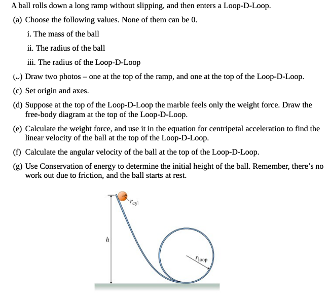 A ball rolls down a long ramp without slipping, and then enters a Loop-D-Loop.
(a) Choose the following values. None of them can be 0.
i. The mass of the ball
ii. The radius of the ball
iii. The radius of the Loop-D-Loop
(-) Draw two photos – one at the top of the ramp, and one at the top of the Loop-D-Loop.
(c) Set origin and axes.
(d) Suppose at the top of the Loop-D-Loop the marble feels only the weight force. Draw the
free-body diagram at the top of the Loop-D-Loop.
(e) Calculate the weight force, and use it in the equation for centripetal acceleration to find the
linear velocity of the ball at the top of the Loop-D-Loop.
(f) Calculate the angular velocity of the ball at the top of the Loop-D-Loop.
(g) Use Conservation of energy to determine the initial height of the ball. Remember, there's no
work out due to friction, and the ball starts at rest.
