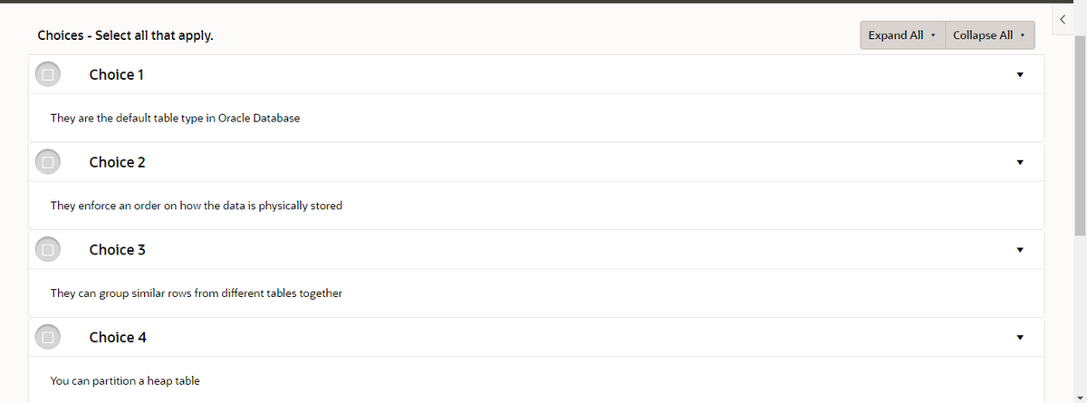 Choices - Select all that apply.
Expand All ·
Collapse All •
Choice 1
They are the default table type in Oracle Database
Choice 2
They enforce an order on how the data is physically stored
Choice 3
They can group similar rows from different tables together
Choice 4
You can partition a heap table
