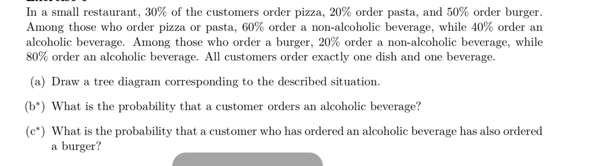 In a small restaurant, 30% of the customers order pizza, 20% order pasta, and 50% order burger.
Among those who order pizza or pasta, 60% order a non-alcoholic beverage, while 40% order an
alcoholic beverage. Among those who order a burger, 20% order a non-alcoholic beverage, while
80% order an alcoholic beverage. All customers order exactly one dish and one beverage.
(a) Draw a tree diagram corresponding to the described situation.
(b*) What is the probability that a customer orders an alcoholic beverage?
(c*) What is the probability that a customer who has ordered an alcoholic beverage has also ordered
a burger?
