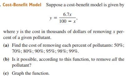 Cost-Benefit Model Suppose a cost-benefit model is given by
6.7x
100 – x'
where y is the cost in thousands of dollars of removing x per-
cent of a given pollutant.
(a) Find the cost of removing each percent of pollutants: 50%;
70%; 80%; 90%: 95%; 98%; 99%.
(b) Is it possible, according to this function, to remove all the
pollutant?
(c) Graph the function.
