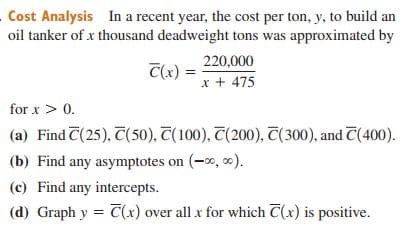 Cost Analysis In a recent year, the cost per ton, y, to build an
oil tanker of x thousand deadweight tons was approximated by
220,000
C(x) =
x + 475
for x > 0.
(a) Find C(25), T(50), T(100), T(200), T(300), and C(400).
(b) Find any asymptotes on (-0, 0).
(c) Find any intercepts.
(d) Graph y = C(x) over all x for which C(x) is positive.
