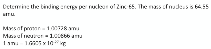 Determine the binding energy per nucleon of Zinc-65. The mass of nucleus is 64.55
amu.
Mass of proton = 1.00728 amu
Mass of neutron = 1.00866 amu
1 amu =
1.6605 x 10-27 kg
