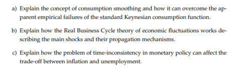 a) Explain the concept of consumption smoothing and how it can overcome the ap-
parent empirical failures of the standard Keynesian consumption function.
b) Explain how the Real Business Cycle theory of economic fluctuations works de-
scribing the main shocks and their propagation mechanisms.
c) Explain how the problem of time-inconsistency in monetary policy can affect the
trade-off between inflation and unemployment.
