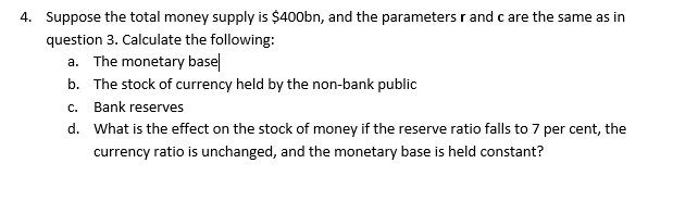 4. Suppose the total money supply is $400bn, and the parameters r andc are the same as in
question 3. Calculate the following:
a. The monetary basel
b. The stock of currency held by the non-bank public
c. Bank reserves
d. What is the effect on the stock of money if the reserve ratio falls to 7 per cent, the
currency ratio is unchanged, and the monetary base is held constant?
