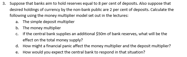 3. Suppose that banks aim to hold reserves equal to 8 per cent of deposits. Also suppose that
desired holdings of currency by the non-bank public are 2 per cent of deposits. Calculate the
following using the money multiplier model set out in the lectures:
a. The simple deposit multiplier
b. The money multiplier
c. If the central bank supplies an additional $50m of bank reserves, what will be the
effect on the total money supply?
d. How might a financial panic affect the money multiplier and the deposit multiplier?
e. How would you expect the central bank to respond in that situation?
