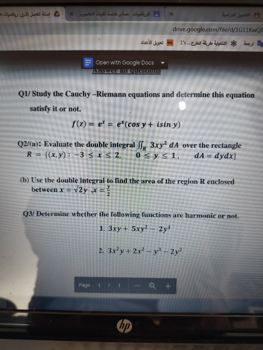 أسئلة الفصل الأول ریاضیات
ش الریاضیات صسانی هنکسة تقيات الحاسوب
الفصول الدراسية
drive.google.com/file/d/1G11KWQI
Open with Google Docs
Q1/ Study the Cauchy -Riemann equations and determine this equation
satisfy it or not.
f(z) = e' = e*(cos y + isin y)
Q2/(a): Evaluate the double integral f, 3xy dA over the rectangle
- ((x, y):-3 <x< 2,
R =
0<ys 1,
dA = dydx}
(b) Use the double integral to find the area of the region R enclosed
between x=
V2y x
Q3/ Determine whether the following functions are harmonic or not.
1. 3ry + 5xy2
2y
2. 3x'y + 2x² – y - 2y
Page
171
hp
