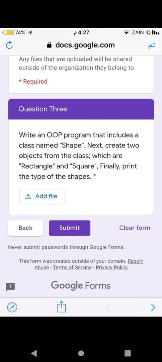 74% 1
p 4:27
* ZAIN IQ Iı.
A docs.google.com
Any files that are uploaded will be shared
outside of the organization they belong to.
* Required
Question Three
Write an OOP program that includes a
class named "Shape". Next, create two
objects from the class; which are
"Rectangle" and "Square", Finally, print
the type of the shapes. *
1 Add file
Back
Submit
Clear form
Never submit passwords through Google Forms.
This form was created outside of your domain. Report
Abuse - Terms of Service - Privacy Policy
Google Forms
