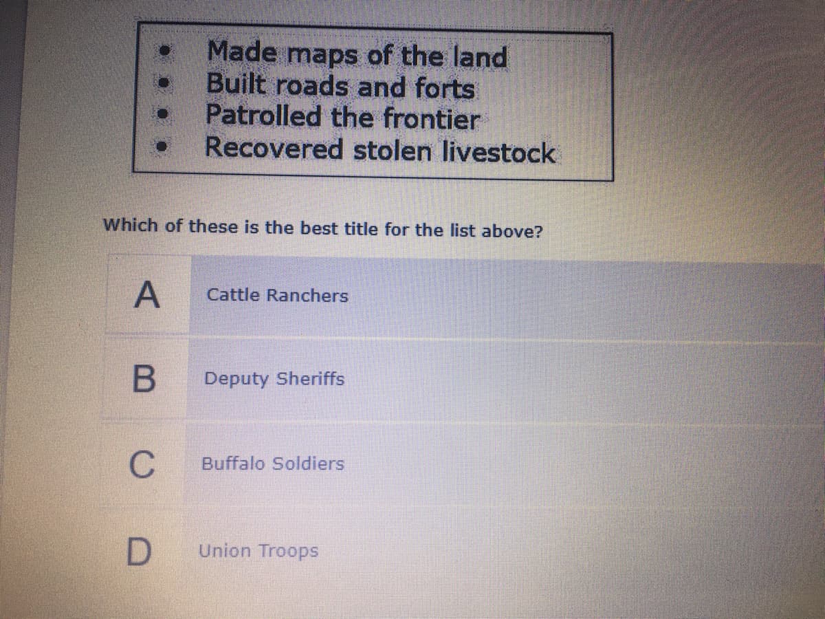 Made maps of the land
Built roads and forts
Patrolled the frontier
Recovered stolen livestock
Which of these is the best title for the list above?
A
Cattle Ranchers
Deputy Sheriffs
C
Buffalo Soldiers
Union Troops
