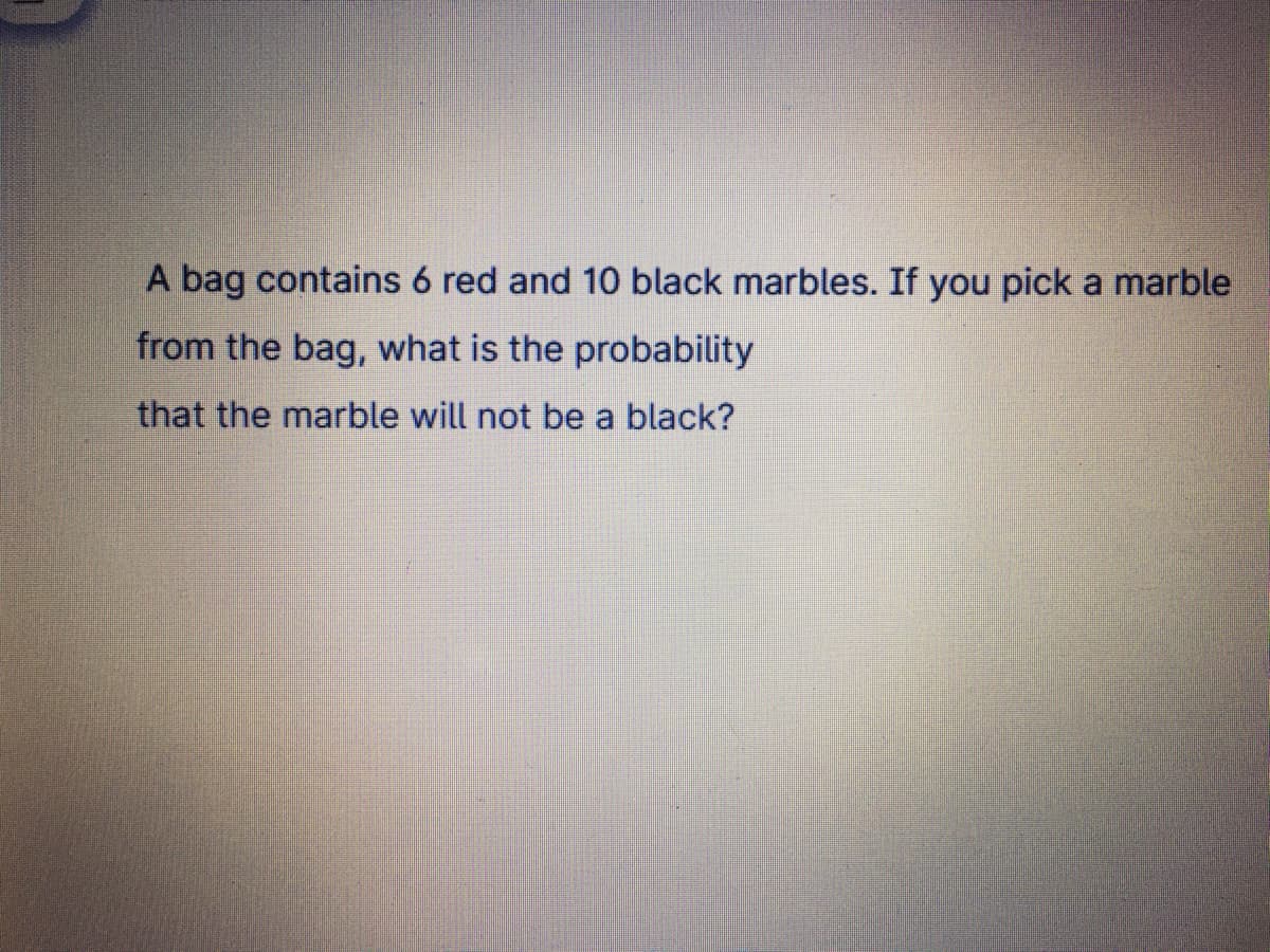 A bag contains 6 red and 10 black marbles. If you pick a marble
from the bag, what is the probability
that the marble will not be a black?
