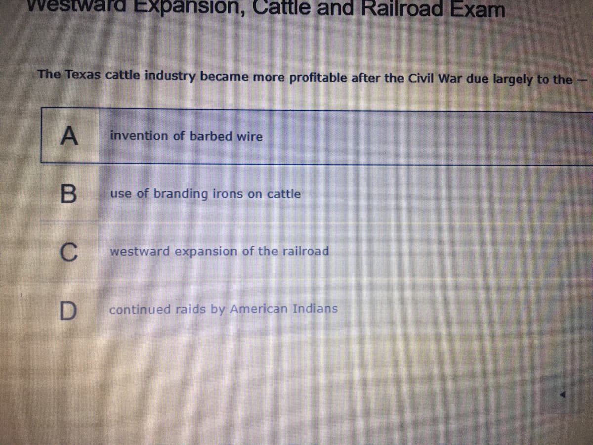 Westward Expansion, Cattle and Railroad Exam
The Texas cattle industry became mnore profitable after the Civil War due largely to the-
invention of barbed wire
use of branding irons on cattle
C
westward expansion of the railroad
continued raids by American Indians
