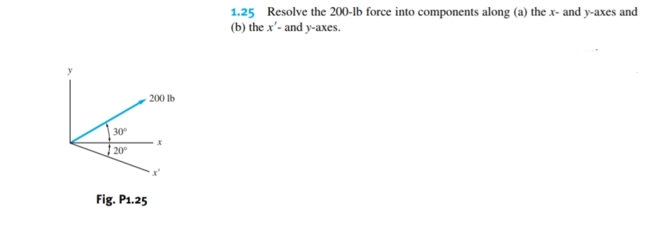 1.25 Resolve the 200-lb force into components along (a) the x- and y-axes and
(b) the x'- and y-axes.
200 lb
30°
20°
Fig. P1.25
