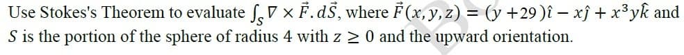 Use Stokes's Theorem to evaluate f.7 × F.dŠ, where F (x, y, z) = (y +29)î – xj + x³yk and
S is the portion of the sphere of radius 4 with z 2 0 and the upward orientation.
