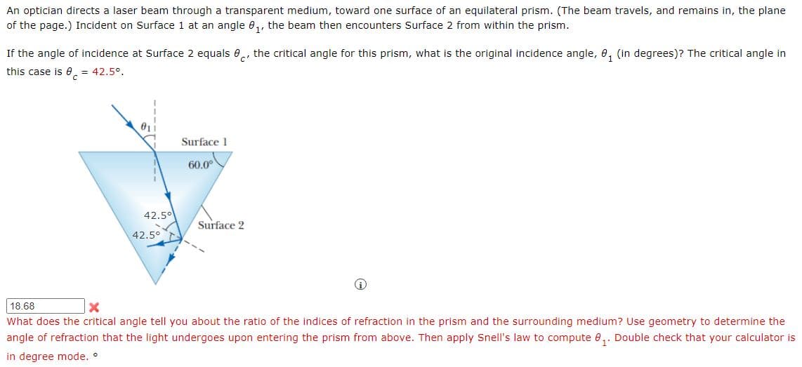 An optician directs a laser beam through a transparent medium, toward one surface of an equilateral prism. (The beam travels, and remains in, the plane
of the page.) Incident on Surface 1 at an angle 0,, the beam then encounters Surface 2 from within the prism.
If the angle of incidence at Surface 2 equals e, the critical angle for this prism, what is the original incidence angle, 0, (in degrees)? The critical angle in
c'
this case is 0. = 42.5°.
Surface 1
60.0°
42.50
Surface 2
42.5°
18.68
What does the critical angle tell you about the ratio of the indices of refraction in the prism and the surrounding medium? Use geometry to determine the
angle of refraction that the light undergoes upon entering the prism from above. Then apply Snell's law to compute e,. Double check that your calculator is
in degree mode. °
