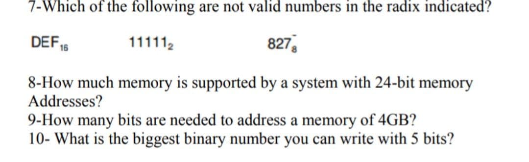 7-Which of the following are not valid numbers in the radix indicated?
DEF
111112
827,
16
8-How much memory is supported by a system with 24-bit memory
Addresses?
9-How many bits are needed to address a memory of 4GB?
10- What is the biggest binary number you can write with 5 bits?
