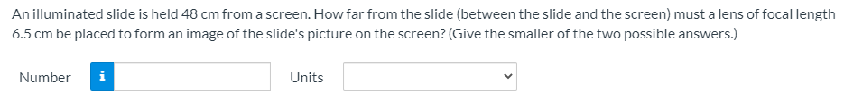 An illuminated slide is held 48 cm from a screen. How far from the slide (between the slide and the screen) must a lens of focal length
6.5 cm be placed to form an image of the slide's picture on the screen? (Give the smaller of the two possible answers.)
Number
i
Units
