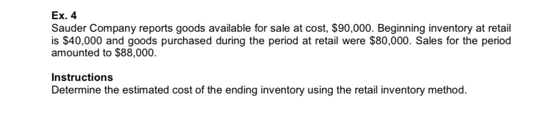 Ex. 4
Sauder Company reports goods available for sale at cost, $90,000. Beginning inventory at retail
is $40,000 and goods purchased during the period at retail were $80,000. Sales for the period
amounted to $88,000.
Instructions
Determine the estimated cost of the ending inventory using the retail inventory method.
