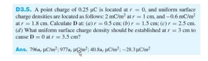 D3.5. A point charge of 0.25 uC is located at r = 0, and uniform surface
charge densities are located as follows: 2 mC/m2 at r = 1 cm, and -0.6 mC/m2
at r = 1.8 cm. Calculate D at: (a) r = 0.5 cm; (b) r = 1.5 cm: (c)r = 2.5 cm.
(d) What uniform surface charge density should be established at r = 3 cm to
cause D = 0 at r = 3.5 cm?
%3D
Ans. 796a, µC/m²; 977a, uÇlm?; 40.8a, uC/m?; -28.3 µC/m?
