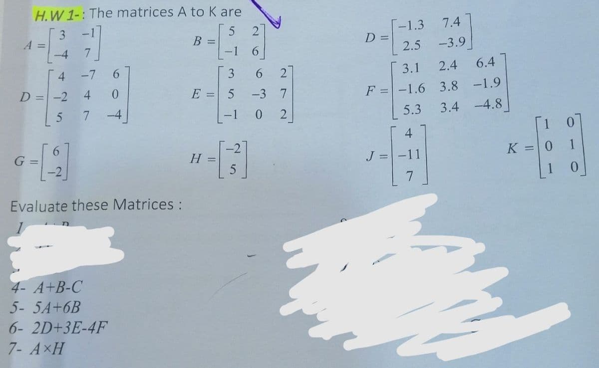 H.W 1-: The matrices A to K are
3
A%D
-4
-1
T-1.3
D =
7.4
2
B =
-1
7.
6.
2.5
-3.9
-7
6.
3
3.1
2.4
6.4
D = -2
4.
E = 5
-3
F =-1.6 3.8
-1.9
7
-4
-1
0 2
5.3
3.4 -4.8
1 0
4
6.
G =
K =0 1
Н -
J = -11
Evaluate these Matrices :
4- A+B-C
5- 5A+6B
6- 2D+3E-4F
7- AxH
69
4.
