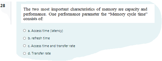 28
The two most important characteristics of memory are capacity and
performance. One performance parameter the "Memory cycle time"
consists of:
O a. Access time (latency)
O b. refresh time
O c. Access time and transfer rate
O d. Transfer rate
