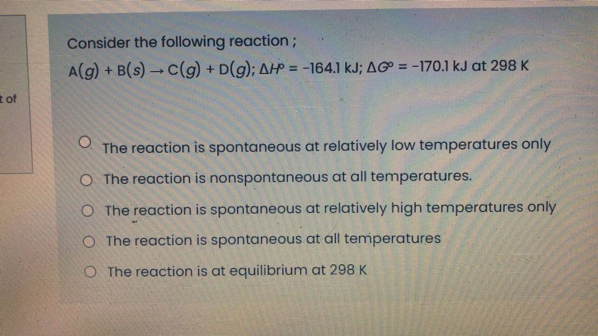 Consider the following reaction;
A(g) + B(s) c(g) + D(g); AHP = -164.1 kJ; AG = -170.1 kJ at 298 K
t of
The reaction is spontaneous at relatively low temperatures only
O The reaction is nonspontaneous at all temperatures.
O The reaction is spontaneous at relatively high temperatures only
O The reaction is spontaneous at all temperatures
O The reaction is at equilibrium at 298 K
