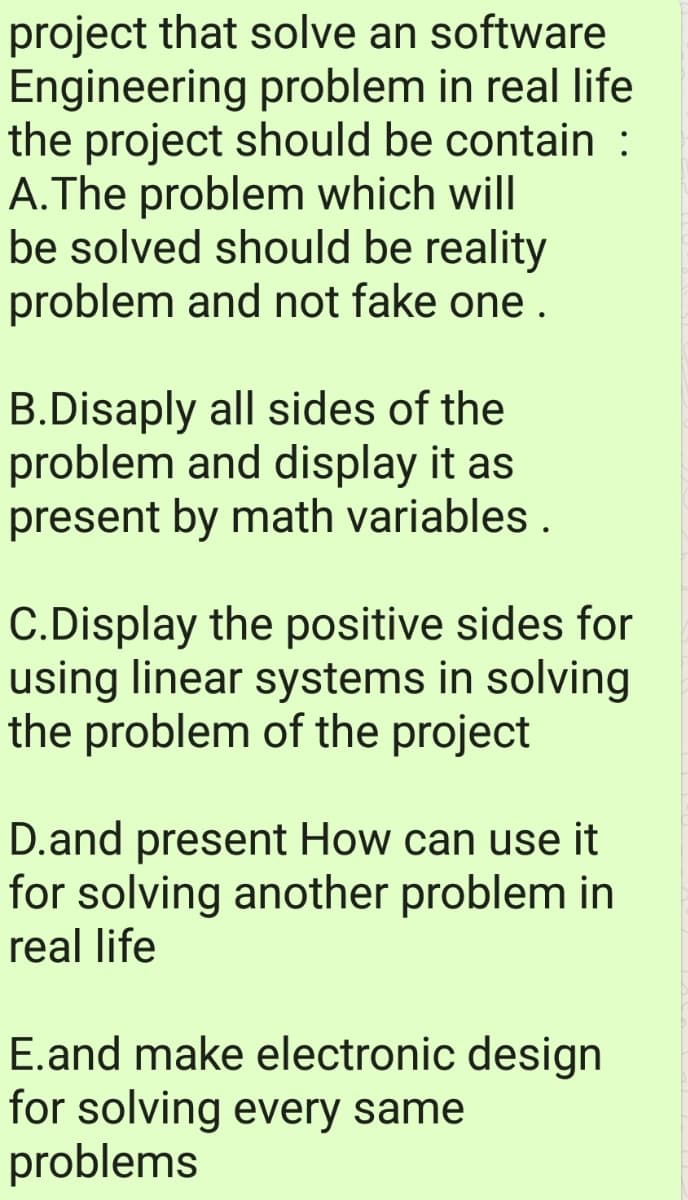 project that solve an software
Engineering problem in real life
the project should be contain :
A.The problem which will
be solved should be reality
problem and not fake one .
B.Disaply all sides of the
problem and display it as
present by math variables .
C.Display the positive sides for
using linear systems in solving
the problem of the project
D.and present How can use it
for solving another problem in
real life
E.and make electronic design
for solving every same
problems
