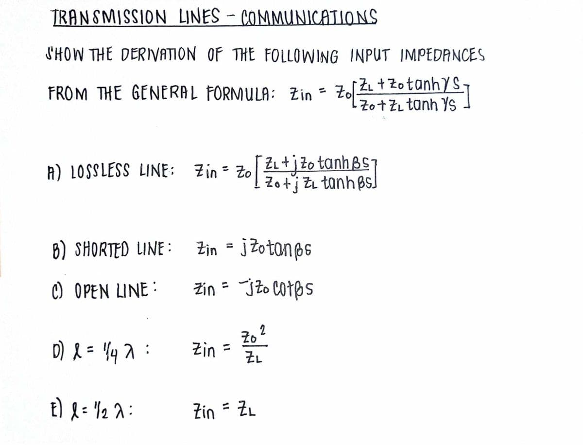 TRANSMISSION LINES - COMMUNICATIONS
SHOW THE DERIVATION OF THE FOLLOWING INPUT IMPEDANCES
FROM THE GENERAL FORMULA: Zin = Zo Z₁ + Zotanhys
Zo[12/1
Zo+Z tanh s
A) LOSSLESS LINE: Zin = Zo
Zo
tinh
B) SHORTED LINE:
Zin = j Zotanes
c) OPEN LINE:
Zin = j Zo cotbs
Zo 2
D) = 17:
Zin
ZL
E) l = 1/2λ =
Zin = ZL