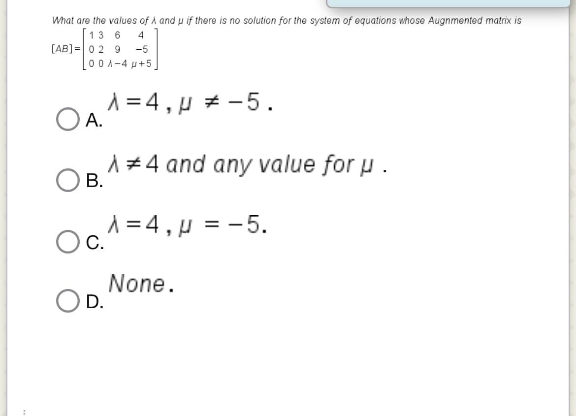 What are the values of A andp if there is no solution for the system of equations whose Augnmented matrix is
13
6
4
[AB]=0 2 9
00 A-4 µ+5
-5
OA1=4,µ * -5.
А.
1#4 and any value for u .
В.
A =4.H = -5.
С.
None.
D.
