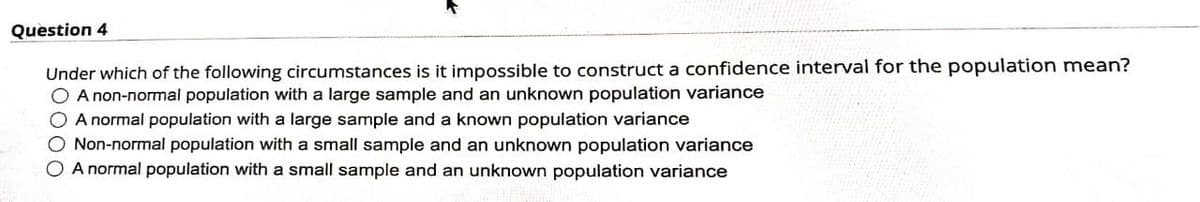 Question 4
Under which of the following circumstances is it impossible to construct a confidence interval for the population mean?
O A non-normal population with a large sample and an unknown population variance
O A normal population with a large sample and a known population variance
O Non-normal population with a small sample and an unknown population variance
O A normal population with a small sample and an unknown population variance
