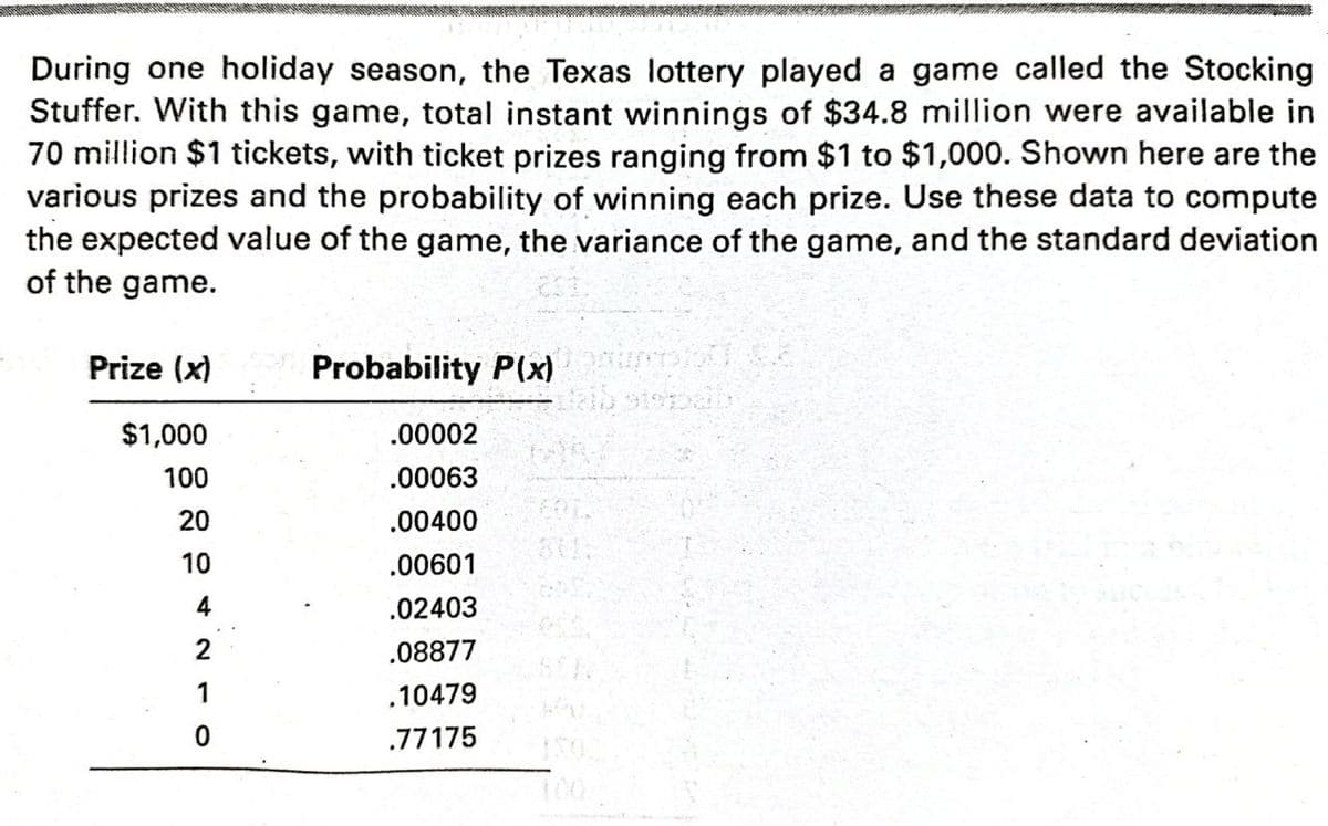 During one holiday season, the Texas lottery played a game called the Stocking
Stuffer. With this game, total instant winnings of $34.8 million were available in
70 million $1 tickets, with ticket prizes ranging from $1 to $1,000. Shown here are the
various prizes and the probability of winning each prize. Use these data to compute
the expected value of the game, the variance of the game, and the standard deviation
of the game.
Prize (x)
Probability P(x)
$1,000
.00002
100
.00063
20
.00400
10
.00601
.02403
2
.08877
1
,10479
.77175
100
