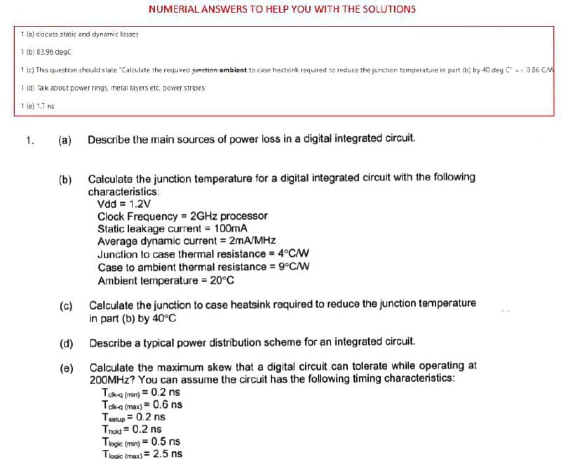 NUMERIAL ANSWERS TO HELP YOU WITH THE SOLUTIONS
1 (a) discuss static and dynamic losses
1 (b) 83.96 degC
1 (c) This question should state "Calculate the required junction-ambient to case heatsink required to reduce the junction temperature in part (b) by 40 deg - 0.36 CM
1 (d) Taik about power rings, metai layers etc. power stripes
1 (e) 1.7 ns
1.
(a) Describe the main sources of power loss in a digital integrated circuit.
(b) Calculate the junction temperature for a digital integrated circuit with the following
characteristics:
Vdd = 1.2V
Clock Frequency = 2GHZ processor
Static leakage current = 100mA
Average dynamic current = 2mA/MHz
Junction to case thermal resistance = 4°C/W
Case to ambient thermal resistance = 9°C/W
Ambient temperature 20°C
(c) Calculate the junction to case heatsink required to reduce the junction temperature
in part (b) by 40°c
(d)
Describe a typical power distribution scheme for an integrated circuit.
(e) Calculate the maximum skew that a digital circuit can tolerate while operating at
200MHZ? You can assume the circuit has the following timing characteristics:
Taka (min) = 0.2 ns
Taka (max) = 0.6 ns
Tsolup = 0.2 ns
Trold = 0.2 ns
Togic (min) = 0.5 ns
Tipgis (mex) = 2.5 ns
