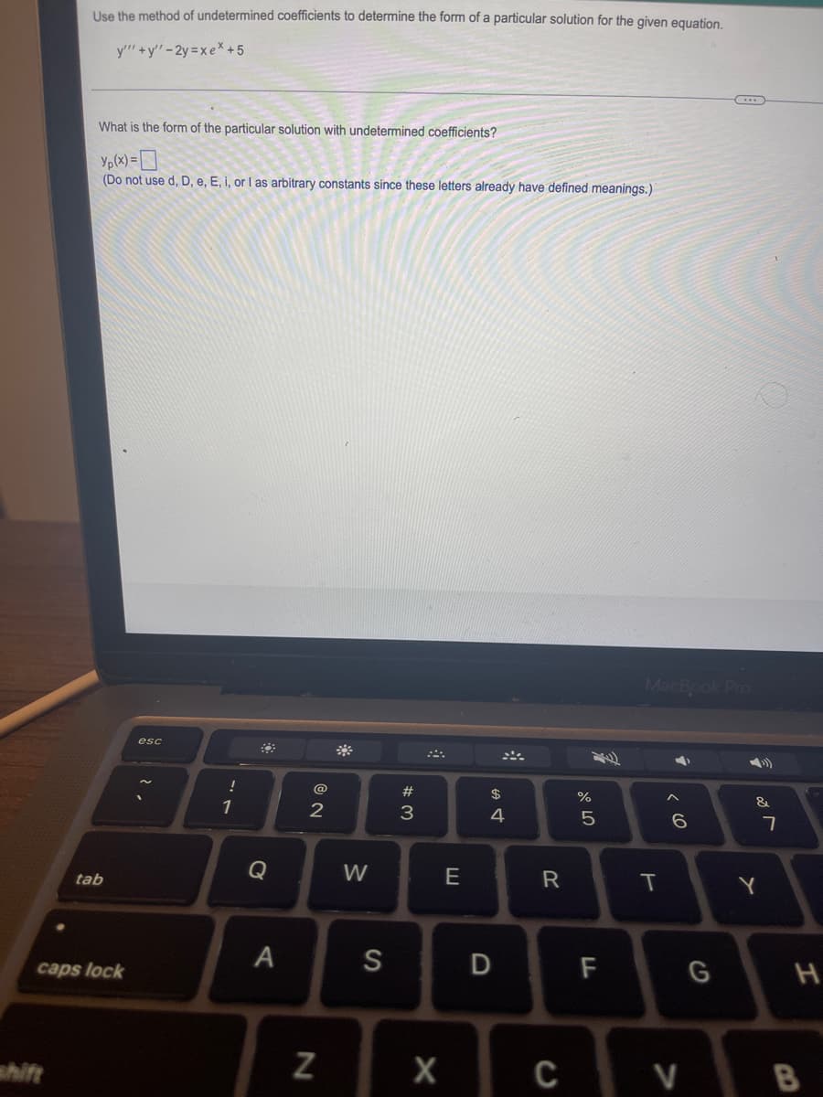 Use the method of undetermined coefficients to determine the form of a particular solution for the given equation.
y""+y"-2y=xex +5
What is the form of the particular solution with undetermined coefficients?
Yp(x) = 0
(Do not use d, D, e, E, i, or I as arbitrary constants since these letters already have defined meanings.)
tab
caps lock
esc
!
1
Q
A
NO
@
2
N
W
S
#3
X
E
$
4
D
R
07 2⁰
%
5
FL
MacBook Pro
T
►
6
G
C V
&
Y
7
H
B