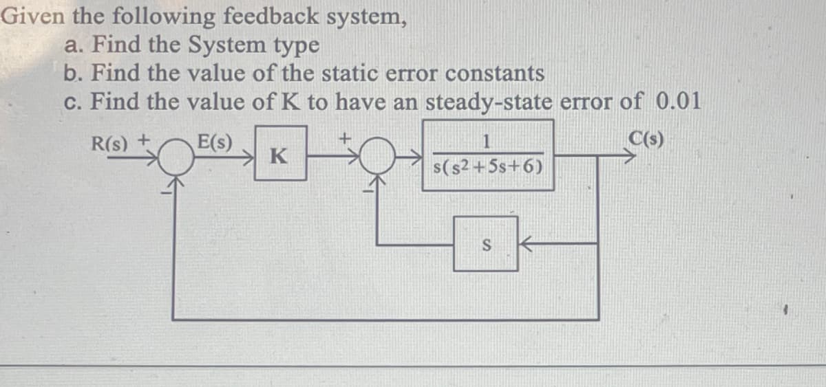 Given the following feedback system,
a. Find the System type
b. Find the value of the static error constants
c. Find the value of K to have an steady-state error of 0.01
R(s) +
E(s)
C(s)
K
1
s($2+5s+6)
S