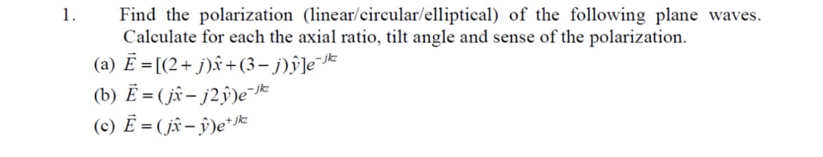 1.
Find the polarization (linear/circular/elliptical) of the following plane waves.
Calculate for each the axial ratio, tilt angle and sense of the polarization.
(a) Ē = [(2 + j)ŵ+(3− j)ŷ]e¯jk²
(b) Ē = (jx − j2ŷ)e¯jk²
(c) Ē = ( jî − ŷ)e+ jkz