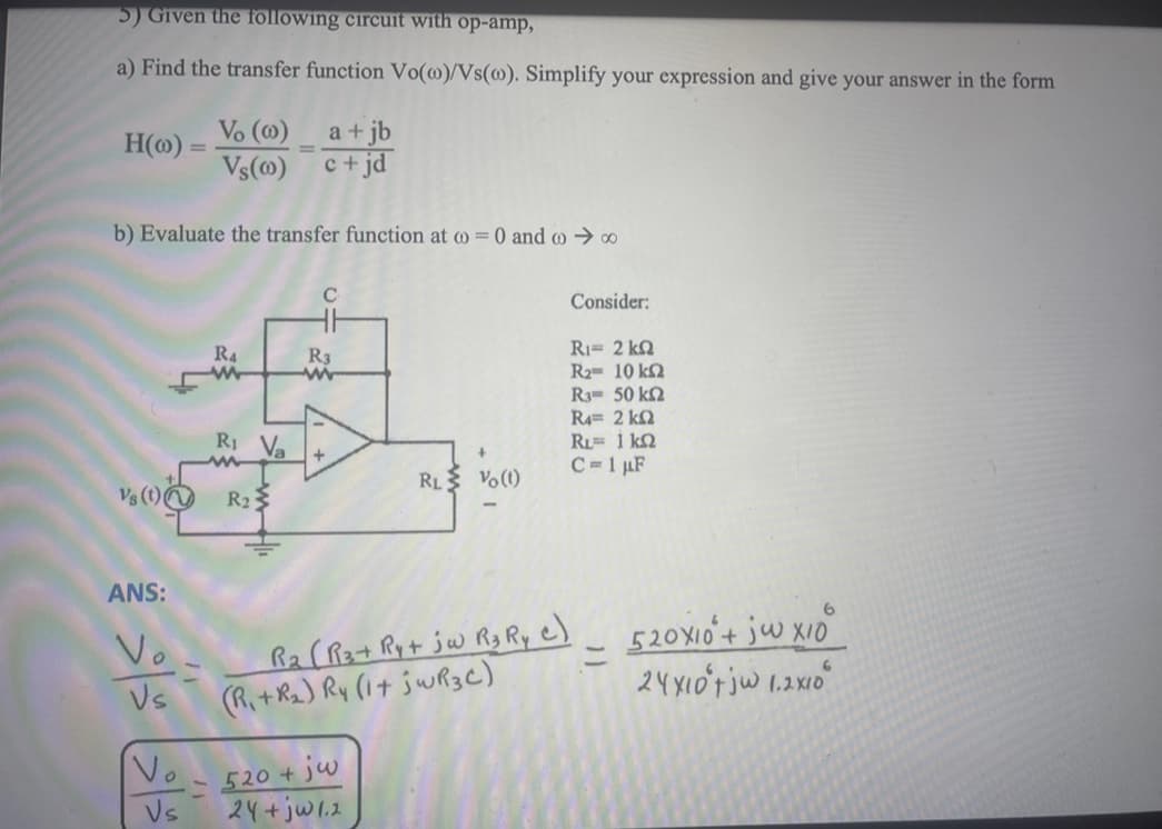 5) Given the following circuit with op-amp,
a) Find the transfer function Vo(@)/Vs(o). Simplify your expression and give your answer in the form
H(o)=
Vs (1)
ANS:
Vo
Vs
=
b) Evaluate the transfer function at @= 0 and @→ ∞
Vo
Vs
Vo (0)
a + jb
Vs(0) c+jd
R4
35
R₁ Va
=
R₂
C
R3
+
RL Vo (1)
520 + jw
24+jw1.2
Consider:
R₁= 2 k
Ra= 10 ΚΩ
R3= 50 k
R4= 2 kΩ
RL= 1 KQ
C=1 μF
(R₁ + R2 (Rat Ry+ 5w Rg Ry C)
=
520X10 + jw x10
24X10't jw 1.2x10
6
