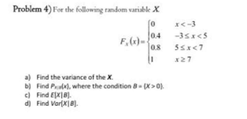 Problem 4) For the following random variable X
0
0.4
0.8
F₁(x)=
c) Find EXIB).
d) Find Var[XIB).
|1
a) Find the variance of the X.
b) Find P(x), where the condition 8 = [X>0},
x<-3
-3<x<5
5≤x<7
x27