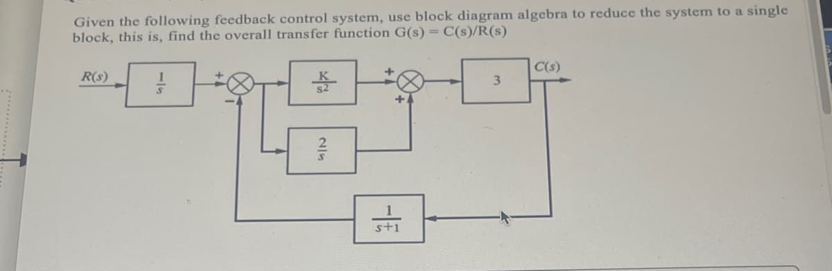 Given the following feedback control system, use block diagram algebra to reduce the system to a single
block, this is, find the overall transfer function G(s) = C(s)/R(s)
R(s)
S
WA
R
SIN
s+1
3
C(s)