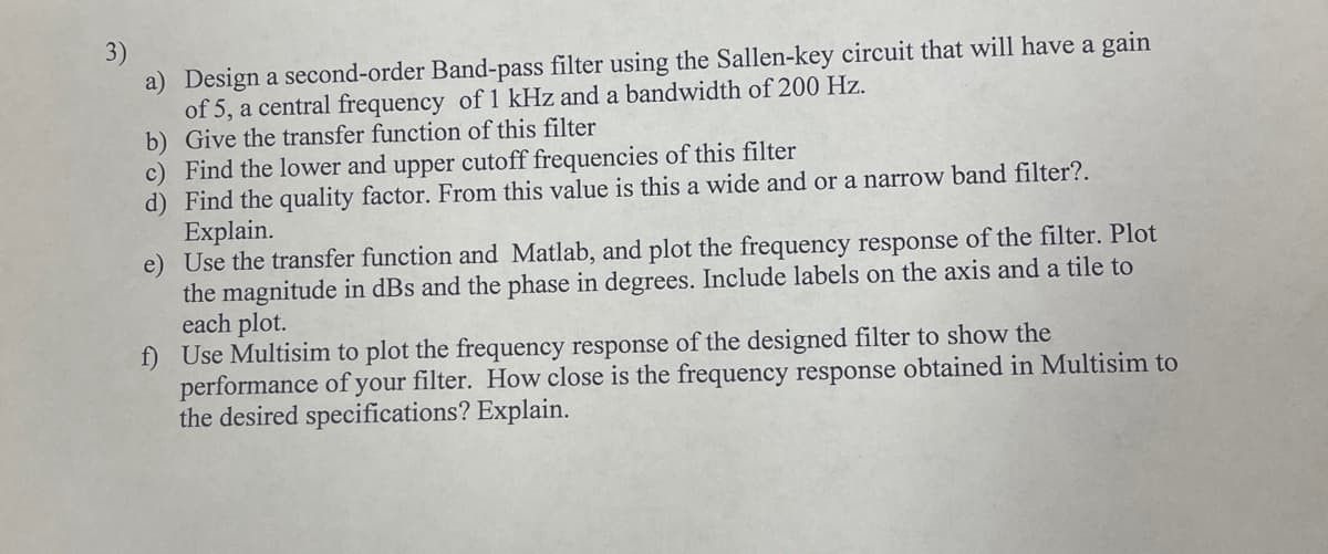 a) Design a second-order Band-pass filter using the Sallen-key circuit that will have a gain
of 5, a central frequency of 1 kHz and a bandwidth of 200 Hz.
b) Give the transfer function of this filter
c) Find the lower and upper cutoff frequencies of this filter
d) Find the quality factor. From this value is this a wide and or a narrow band filter?.
Explain.
Use the transfer function and Matlab, and plot the frequency response of the filter. Plot
the magnitude in dBs and the phase in degrees. Include labels on the axis and a tile to
each plot.
f) Use Multisim to plot the frequency response of the designed filter to show the
performance of your filter. How close is the frequency response obtained in Multisim to
the desired specifications? Explain.