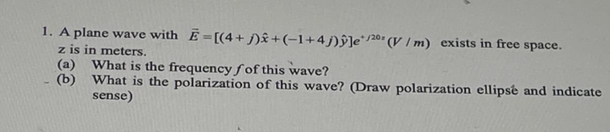 1. A plane wave with E=[(4+j)x+ (−1+4j)ŷ]e/20 (V/m) exists in free space.
z is in meters.
(a)
(b)
What is the frequency fof this wave?
What is the polarization of this wave? (Draw polarization ellipse and indicate
sense)