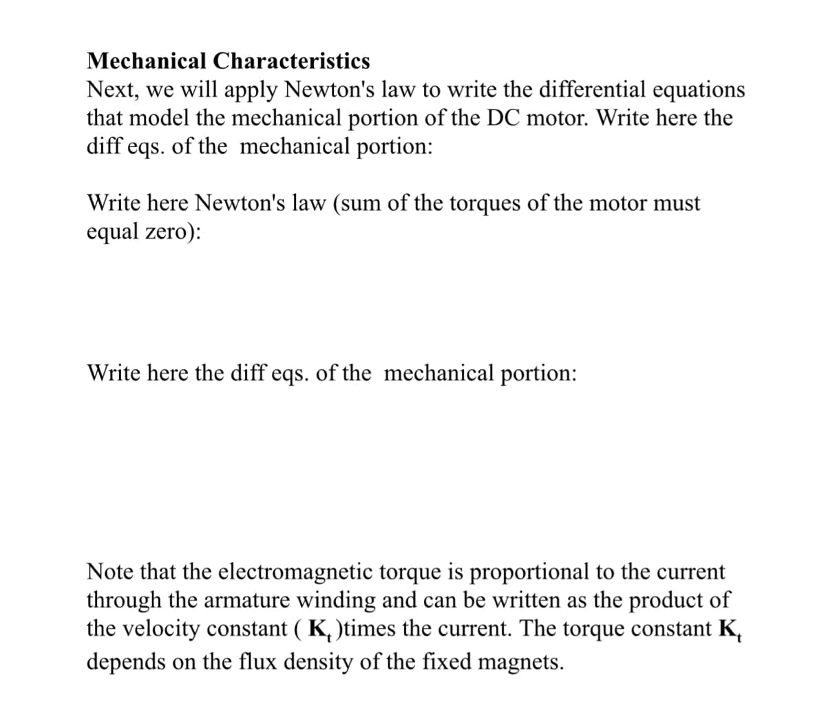 Mechanical Characteristics
Next, we will apply Newton's law to write the differential equations
that model the mechanical portion of the DC motor. Write here the
diff eqs. of the mechanical portion:
Write here Newton's law (sum of the torques of the motor must
equal zero):
Write here the diff eqs. of the mechanical portion:
Note that the electromagnetic torque is proportional to the current
through the armature winding and can be written the product of
the velocity constant (K₂)times the current. The torque constant K
depends on the flux density of the fixed magnets.