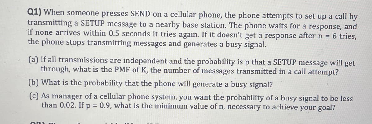 Q1) When someone presses SEND on a cellular phone, the phone attempts to set up a call by
transmitting a SETUP message to a nearby base station. The phone waits for a response, and
if none arrives within 0.5 seconds it tries again. If it doesn't get a response after n = 6 tries,
the phone stops transmitting messages and generates a busy signal.
(a) If all transmissions are independent and the probability is p that a SETUP message will get
through, what is the PMF of K, the number of messages transmitted in a call attempt?
(b) What is the probability that the phone will generate a busy signal?
(c) As manager of a cellular phone system, you want the probability of a busy signal to be less
than 0.02. If p = 0.9, what is the minimum value of n, necessary to achieve your goal?
03) mi