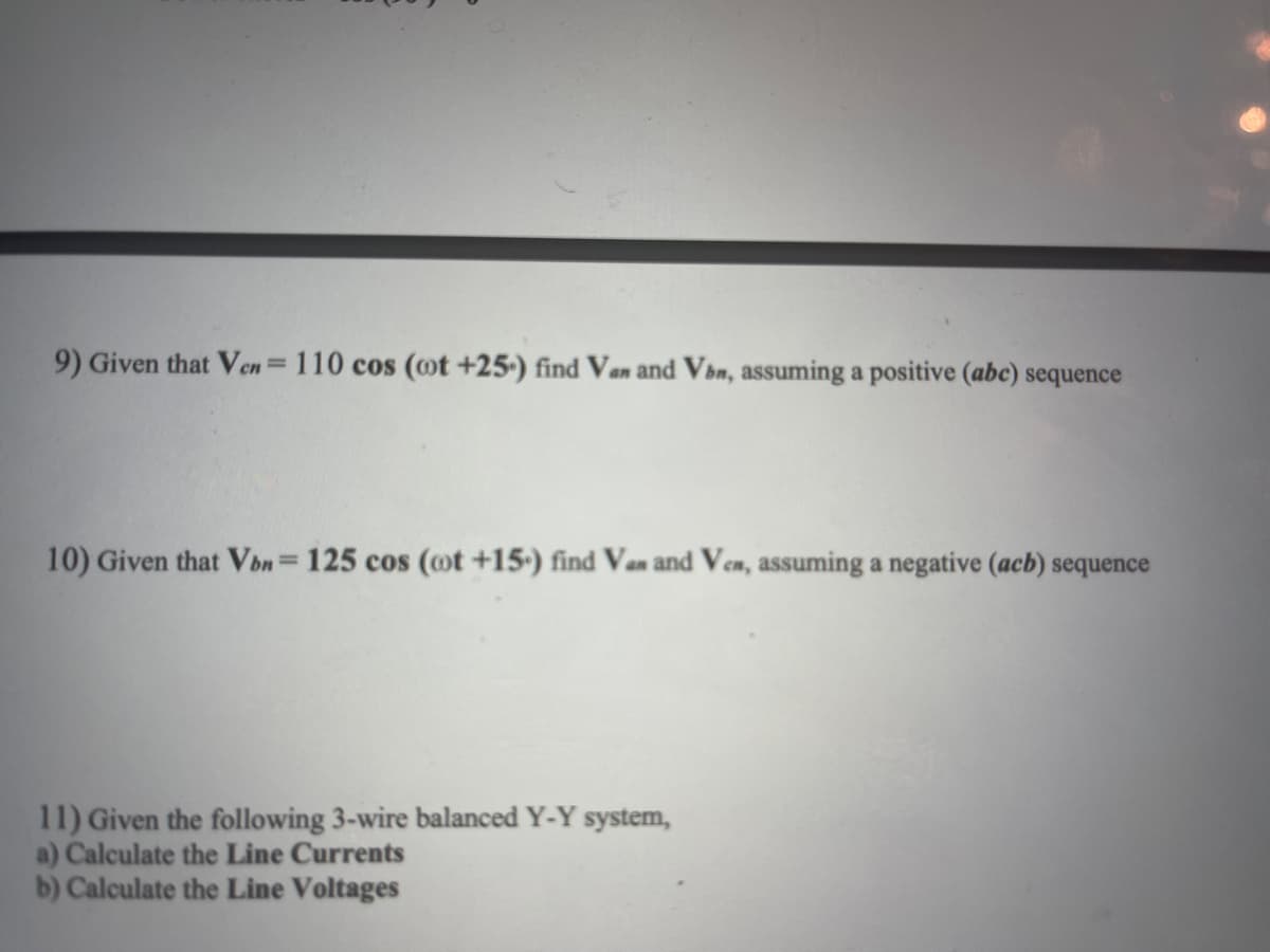 9) Given that Ven= 110 cos (oot +25-) find Van and Vbn, assuming a positive (abc) sequence
10) Given that Vbn = 125 cos (oot +15) find Van and Ven, assuming a negative (acb) sequence
11) Given the following 3-wire balanced Y-Y system,
a) Calculate the Line Currents
b) Calculate the Line Voltages